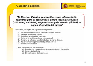 7. Destino España



    “El Destino España se concibe como diferenciación
   relevante para el consumidor, donde todos los recursos
(culturales, naturales, empresariales y de servicio público) se
                 ponen al servicio del turista”
  Para ello, se fijan los siguientes objetivos:
     1.   Incrementar la actividad turística y su rentabilidad
     2.   Generar empleo de calidad
     3.   Impulsar la unidad de mercado
     4.   Mejorar el posicionamiento internacional
     5.   Mejorar la cohesión y notoriedad de la marca España
     6.   Favorecer corresponsabilidad publico-privada
     7.   Desestacionalización

     Con los   siguientes instrumentos:
          a)    Impulso del conocimiento, emprendimiento y formación
          b)    Mejora de la oferta
          c)    Diversificación de la demanda




                                                                       8
 