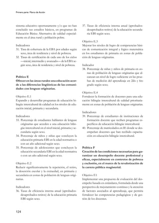 Primera parte: Marco de Acción
124
sistema educativo oportunamente y/o que no han
concluido sus estudios básicos, en programas de
Educación Básica Alternativa de calidad especial-
mente en el área rural y población pobre.
Indicadores
31. Tasa de cobertura de la EBA por edades según
sexo, área de residencia y nivel de pobreza.
32. Tasas de certificación de cada uno de los ciclos
—inicial, intermedio y avanzado— de la EBA se-
gún sexo, área de residencia y nivel de pobreza.
Política E
Ofrecer en las áreas rurales una educación acor-
de a las diferencias lingüísticas de las comuni-
dades con lenguas originarias.
Objetivo E.1
Expandir y desarrollar programas de educación bi-
lingüe intercultural de calidad en los niveles de edu-
cación inicial, primaria y secundaria.
Indicadores
33. Porcentaje de estudiantes hablantes de lenguas
originarias que acceden a una educación bilin-
güe intercultural en el nivel inicial, primaria y se-
cundaria según sexo.
34. Porcentaje de niños y niñas que concluyen la
educación primaria EBI en la edad normativa o
con un año adicional según sexo.
35. Porcentaje de adolescentes que concluyen la
educación secundaria EBI en la edad normativa
o con un año adicional según sexo.
Objetivo E.2
Reducir significativamente la repetición, el retiro,
la deserción escolar y la extraedad, en primaria y
secundaria en zonas de población de lenguas origi-
narias.
Indicadores
36. Tasas de eficiencia interna anual (aprobados-
desaprobados-retiros) de la educación primaria
EBI según sexo.
37. Tasas de eficiencia interna anual (aprobados-
desaprobados-retiros) de la educación secunda-
ria EBI según sexo.
Objetivo E.3
Mejorar los niveles de logro de competencias bási-
cas de comunicación integral y lógico matemática
en los estudiantes de primaria en zonas de pobla-
ción de lenguas originarias.
Indicador
38. Porcentaje de niñas y niños de primaria en zo-
nas de población de lenguas originarias que al-
canzan un nivel de logro suficiente en las prue-
bas de medición del aprendizaje en 2do y 6to
grado según sexo.
Objetivo E.4
Fortalecer la formación de docentes para una edu-
cación bilingüe intercultural de calidad prioritaria-
mente en zonas de población de lenguas originarias.
Indicadores
39. Porcentaje de estudiantes de instituciones de
formación docente que reciben programas es-
pecíficos de educación bilingüe intercultural.
40. Porcentaje de matriculados en IE donde se des-
empeñan docentes que han recibido capacita-
ción en educación bilingüe intercultural.
Política F
Creación de las condiciones necesarias para ga-
rantizar un desempeño docente profesional y
eficaz, especialmente en contextos de pobreza
y exclusión, en el marco de la revalorización de
la carrera pública magisterial.
Objetivo F.1
Implementar una propuesta de evaluación del des-
empeño basada en estándares, formulada desde una
perspectiva de mejoramiento continuo y la atención
de factores asociados al aprendizaje, que permita
fortalecer las competencias pedagógicas y de ges-
tión de los docentes.
 