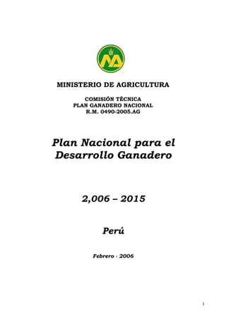 MINISTERIO DE AGRICULTURA

      COMISIÓN TÉCNICA
   PLAN GANADERO NACIONAL
      R.M. 0490-2005.AG




Plan Nacional para el
Desarrollo Ganadero



     2,006 – 2015


           Perú

        Febrero - 2006




                            1
 
