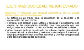 EJE 3. MAS SOCIEDAD, MEJOR ESTADO
OBJETIVO 7: Incentivar una sociedad participativa, con un Estado
cercano al servicio de la ciudadanía.
 El estado es un medio para la realización de la sociedad y la
consecución del bien común.
 Fomentar una relación entre Estado y sociedad y proporcionar una
mejora de las capacidades estatales para que cumpla con sus
obligaciones armonizada con las cambiantes necesidades sociales
 Al ser humano se lo ha posicionado por sobre el capital, garantizando
la universalidad de derechos y delineando estrategias a mediano y
largo plazo dejando atrás acciones reactivas y visiones cortoplacistas
para abordar necesidades puntuales.
 