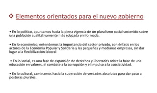  Elementos orientados para el nuevo gobierno
• En lo político, apuntamos hacia la plena vigencia de un pluralismo social sostenido sobre
una población cualitativamente más educada e informada.
• En lo económico, entendemos la importancia del sector privado, con énfasis en los
actores de la Economía Popular y Solidaria y las pequeñas y medianas empresas, sin dar
lugar a la flexibilización laboral
• En lo social, es una fase de expansión de derechos y libertades sobre la base de una
educación en valores, el combate a la corrupción y el impulso a la asociatividad.
• En lo cultural, caminamos hacia la superación de verdades absolutas para dar paso a
posturas plurales.
 