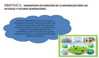 OBJETIVO 3.- GARANTIZAR LOS DERECHOS DE LA NATURALEZA PARA LAS
ACTUALES Y FUTURAS GENERACIONES.
Existe una responsabilidad ética con las actuales y
futuras generaciones para: mantener, precautelar y dar
soporte a la vida en todas sus formas; reconocer el
derecho de la población a vivir en un ambiente sano y
ecológicamente equilibrado, garantizando la
sostenibilidad y el Buen Vivir. Estos son los grandes
desafíos que el Estado y la sociedad ecuatoriana deben
mantener y profundizar.
 