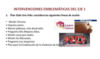 INTERVENCIONES EMBLEMÁTICAS DEL EJE 1
1. Plan Toda Una Vida: considera las siguientes líneas de acción:
• Misión Ternura.
• Impulso joven.
• Menos pobreza, más desarrollo.
• Programa Mis Mejores Años.
• Misión casa para todos.
• Misión las Manuelas.
• Programa Las Joaquinas.
• Plan para la Erradicación de la Violencia de Género.
 