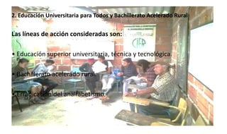 2. Educación Universitaria para Todos y Bachillerato Acelerado Rural
Las líneas de acción consideradas son:
• Educación superior universitaria, técnica y tecnológica.
• Bachillerato acelerado rural.
• Erradicación del analfabetismo.
 