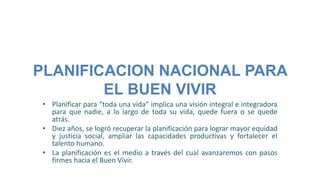 PLANIFICACION NACIONAL PARA
EL BUEN VIVIR
• Planificar para “toda una vida” implica una visión integral e integradora
para que nadie, a lo largo de toda su vida, quede fuera o se quede
atrás.
• Diez años, se logró recuperar la planificación para lograr mayor equidad
y justicia social, ampliar las capacidades productivas y fortalecer el
talento humano.
• La planificación es el medio a través del cual avanzaremos con pasos
firmes hacia el Buen Vivir.
 