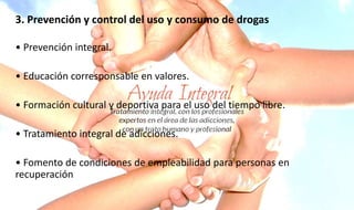 3. Prevención y control del uso y consumo de drogas
• Prevención integral.
• Educación corresponsable en valores.
• Formación cultural y deportiva para el uso del tiempo libre.
• Tratamiento integral de adicciones.
• Fomento de condiciones de empleabilidad para personas en
recuperación
 