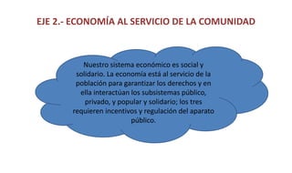 EJE 2.- ECONOMÍA AL SERVICIO DE LA COMUNIDAD
Nuestro sistema económico es social y
solidario. La economía está al servicio de la
población para garantizar los derechos y en
ella interactúan los subsistemas público,
privado, y popular y solidario; los tres
requieren incentivos y regulación del aparato
público.
 