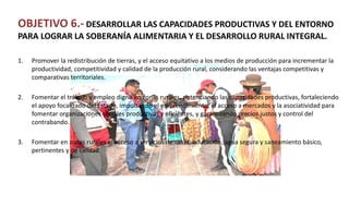 OBJETIVO 6.- DESARROLLAR LAS CAPACIDADES PRODUCTIVAS Y DEL ENTORNO
PARA LOGRAR LA SOBERANÍA ALIMENTARIA Y EL DESARROLLO RURAL INTEGRAL.
1. Promover la redistribución de tierras, y el acceso equitativo a los medios de producción para incrementar la
productividad, competitividad y calidad de la producción rural, considerando las ventajas competitivas y
comparativas territoriales.
2. Fomentar el trabajo y empleo digno en zonas rurales, potenciando las capacidades productivas, fortaleciendo
el apoyo focalizado del Estado, impulsando el emprendimiento, el acceso a mercados y la asociatividad para
fomentar organizaciones sociales productivas y eficientes, y garantizando precios justos y control del
contrabando.
3. Fomentar en zonas rurales el acceso a servicios de salud, educación, agua segura y saneamiento básico,
pertinentes y de calidad.
 