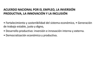 ACUERDO NACIONAL POR EL EMPLEO, LA INVERSIÓN
PRODUCTIVA, LA INNOVACIÓN Y LA INCLUSIÓN
• Fortalecimiento y sostenibilidad del sistema económico, • Generación
de trabajo estable, justo y digno,
• Desarrollo productivo: inversión e innovación interna y externa.
• Democratización económica y productiva.
 
