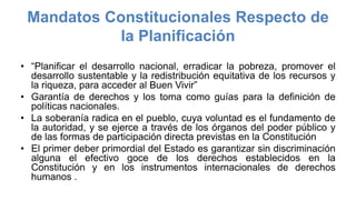 Mandatos Constitucionales Respecto de
la Planificación
• “Planificar el desarrollo nacional, erradicar la pobreza, promover el
desarrollo sustentable y la redistribución equitativa de los recursos y
la riqueza, para acceder al Buen Vivir”
• Garantía de derechos y los toma como guías para la definición de
políticas nacionales.
• La soberanía radica en el pueblo, cuya voluntad es el fundamento de
la autoridad, y se ejerce a través de los órganos del poder público y
de las formas de participación directa previstas en la Constitución
• El primer deber primordial del Estado es garantizar sin discriminación
alguna el efectivo goce de los derechos establecidos en la
Constitución y en los instrumentos internacionales de derechos
humanos .
 