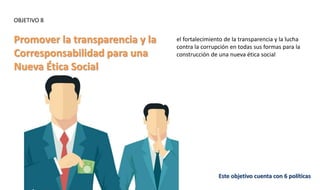 OBJETIVO 8
Promover la transparencia y la
Corresponsabilidad para una
Nueva Ética Social
Este objetivo cuenta con 6 políticas
el fortalecimiento de la transparencia y la lucha
contra la corrupción en todas sus formas para la
construcción de una nueva ética social
 