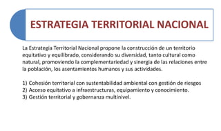 ESTRATEGIA TERRITORIAL NACIONAL
La Estrategia Territorial Nacional propone la construcción de un territorio
equitativo y equilibrado, considerando su diversidad, tanto cultural como
natural, promoviendo la complementariedad y sinergia de las relaciones entre
la población, los asentamientos humanos y sus actividades.
1) Cohesión territorial con sustentabilidad ambiental con gestión de riesgos
2) Acceso equitativo a infraestructuras, equipamiento y conocimiento.
3) Gestión territorial y gobernanza multinivel.
 