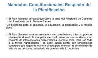 Mandatos Constitucionales Respecto de
la Planificación
• El Plan Nacional se construyó sobre la base del Programa de Gobierno
del Presidente Lenin Moreno Garcés
“Un programa para la sociedad, la educación, la producción y el trabajo
digno”
• El Plan Nacional está encaminado a dar cumplimiento a las propuestas
planteadas durante la campaña electoral, entre las que se destaca un
conjunto de intervenciones emblemáticas –como el Plan Toda una Vida
o la Minga Agropecuaria–; es decir, busca contar con rendimientos
concretos que llegan de manera directa para mejorar las condiciones de
vida de las personas, sobretodo de quienes más lo necesitan.
 