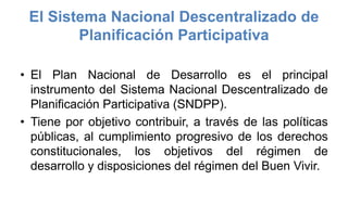 El Sistema Nacional Descentralizado de
Planificación Participativa
• El Plan Nacional de Desarrollo es el principal
instrumento del Sistema Nacional Descentralizado de
Planificación Participativa (SNDPP).
• Tiene por objetivo contribuir, a través de las políticas
públicas, al cumplimiento progresivo de los derechos
constitucionales, los objetivos del régimen de
desarrollo y disposiciones del régimen del Buen Vivir.
 