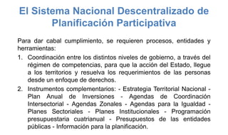 El Sistema Nacional Descentralizado de
Planificación Participativa
Para dar cabal cumplimiento, se requieren procesos, entidades y
herramientas:
1. Coordinación entre los distintos niveles de gobierno, a través del
régimen de competencias, para que la acción del Estado, llegue
a los territorios y resuelva los requerimientos de las personas
desde un enfoque de derechos.
2. Instrumentos complementarios: - Estrategia Territorial Nacional -
Plan Anual de Inversiones - Agendas de Coordinación
Intersectorial - Agendas Zonales - Agendas para la Igualdad -
Planes Sectoriales - Planes Institucionales - Programación
presupuestaria cuatrianual - Presupuestos de las entidades
públicas - Información para la planificación.
 