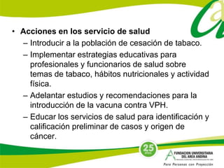 • Acciones en los servicio de salud 
– Introducir a la población de cesación de tabaco. 
– Implementar estrategias educativas para 
profesionales y funcionarios de salud sobre 
temas de tabaco, hábitos nutricionales y actividad 
física. 
– Adelantar estudios y recomendaciones para la 
introducción de la vacuna contra VPH. 
– Educar los servicios de salud para identificación y 
calificación preliminar de casos y origen de 
cáncer. 

