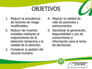 OBJETIVOS 
1. Reducir la prevalencia 
de factores de riesgo 
modificables. 
2. Reducir las muertes 
evitables mediante el 
mejoramiento de la 
detección temprana y la 
calidad de la atención. 
3. Fortalecer la gestión del 
recurso humano. 
4. Mejorar la calidad de 
vida de pacientes y 
sobrevivientes. 
5. Garantizar la generación, 
disponibilidad y uso de 
conocimiento e 
información para la toma 
de decisiones. 
 