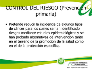 CONTROL DEL RIESGO (Prevención 
primaria) 
• Pretende reducir la incidencia de algunos tipos 
de cáncer para los cuales se han identificado 
riesgos mediante estudios epidemiológicos y se 
han probado alternativas de intervención tanto 
en el terreno de la promoción de la salud como 
en el de la protección especifica. 
 