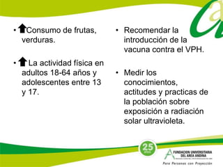 • Consumo de frutas, 
verduras. 
• La actividad física en 
adultos 18-64 años y 
adolescentes entre 13 
y 17. 
• Recomendar la 
introducción de la 
vacuna contra el VPH. 
• Medir los 
conocimientos, 
actitudes y practicas de 
la población sobre 
exposición a radiación 
solar ultravioleta. 
 
