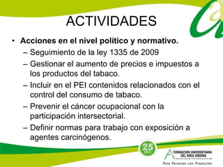 ACTIVIDADES 
• Acciones en el nivel político y normativo. 
– Seguimiento de la ley 1335 de 2009 
– Gestionar el aumento de precios e impuestos a 
los productos del tabaco. 
– Incluir en el PEI contenidos relacionados con el 
control del consumo de tabaco. 
– Prevenir el cáncer ocupacional con la 
participación intersectorial. 
– Definir normas para trabajo con exposición a 
agentes carcinógenos. 
 