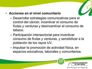 • Acciones en el nivel comunitario 
– Desarrollar estrategias comunicativas para el 
control del cáncer, incentivar el consumo de 
frutas y verduras y desincentivar el consumo de 
tabaco. 
– Participación intersectorial para incentivar 
consumo de frutas y verduras, y sensibilizar a la 
población de los rayos UV. 
– Impulsar la promoción de actividad física, en 
espacios educativos, laborales y comunitarios. 
 