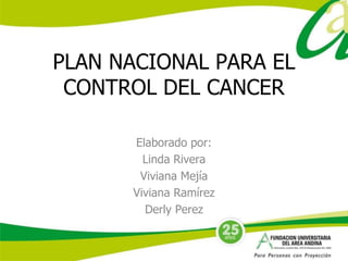 PLAN NACIONAL PARA EL 
CONTROL DEL CANCER 
Elaborado por: 
Linda Rivera 
Viviana Mejía 
Viviana Ramírez 
Derly Perez 
 