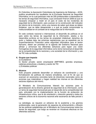 Plan Nacional de TIC 2008-2019
Todos los colombianos conectados, todos los colombianos informados


         En Colombia, la Asociación Colombiana de Ingenieros de Sistemas – ACIS,
         publica anualmente los resultados de la Encuesta Nacional de Seguridad
         Informática, en la cual participan más de 200 profesionales e interesados en
         los temas de seguridad informática, cuya conclusión final en 2006 es que es
         necesario empezar a medir en el país el costo de los incidentes de
         seguridad de la información, para avanzar en la construcción del indicador
         de retorno de la inversión, como una manera de saber qué áreas se deben
         fortalecer, que se debe desaprender y a qué se puede comprometer la
         institucionalidad en el combate de la inseguridad de la información.

         En este contexto nacional e internacional, el desarrollo de políticas en el
         país sobre los temas de seguridad de la información, atados a los
         desarrollos jurídicos en los temas de propiedad intelectual, derechos de
         autor y habeas data, las próximas regulaciones que se expedirán por la
         Superintendencia Financiera sobre seguridad informática para el sector
         bancario, deben ser prioridad en la agenda del Gobierno Nacional para
         alinear y armonizar los diferentes esfuerzos para lograr una visión
         homogénea de la seguridad informática como tema transversal al desarrollo
         de la competitividad de la naciones y una sociedad de la información y uso
         de TIC más confiable.

    4. Grupos que impacta
       a) Ciudadanos
       b) Sector privado: sector empresarial (MIPYMES, grandes empresas,
       cadenas productivas y clusters) y sector de TIC
       c) Entidades públicas

    5. Alcance
       Este proyecto pretende desarrollar un esfuerzo de coordinación y una
       formalización de políticas de manera simultánea, con el fin de que se
       avancen en escenarios concretos tanto de directrices nacionales como de
       acciones que materialicen y hagan realidad las mismas en los diferentes
       sectores objetivos del mismo.

         El Ministerio de Comunicaciones liderará las acciones para la
         generalización de la directriz general de seguridad de la información, como
         un tema de seguridad transversal para el desarrollo de la competitividad del
         país, articulado con la implementación de la función de protección de
         infraestructura crítica, que le dé orientación y dirección general a todos los
         sectores críticos de la economía nacional ante escenarios de falla parcial o
         total.

         La estrategia, se requiere un esfuerzo de la academia y los gremios
         profesionales, para la generación de espacios de entrenamiento y difusión
         de las políticas establecidas por el Ministerio de Comunicaciones sobre los
         temas de seguridad, que luego se reviertan en iniciativas efectivas en los
         diferentes sectores.

                                                        101
 