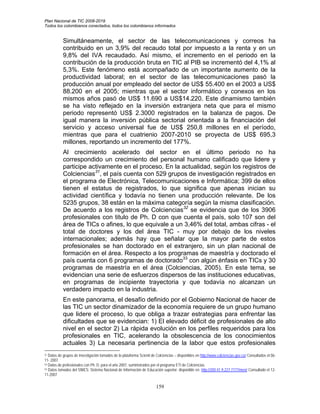 Plan Nacional de TIC 2008-2019
Todos los colombianos conectados, todos los colombianos informados


            Simultáneamente, el sector de las telecomunicaciones y correos ha
            contribuido en un 3,9% del recaudo total por impuesto a la renta y en un
            9,8% del IVA recaudado. Así mismo, el incremento en el periodo en la
            contribución de la producción bruta en TIC al PIB se incrementó del 4,1% al
            5,3%. Este fenómeno está acompañado de un importante aumento de la
            productividad laboral; en el sector de las telecomunicaciones pasó la
            producción anual por empleado del sector de US$ 55.400 en el 2003 a US$
            88.200 en el 2005; mientras que el sector informático y conexos en los
            mismos años pasó de US$ 11.690 a US$14.220. Este dinamismo también
            se ha visto reflejado en la inversión extranjera neta que para el mismo
            periodo representó US$ 2.3000 registrados en la balanza de pagos. De
            igual manera la inversión pública sectorial orientada a la financiación del
            servicio y acceso universal fue de US$ 250,8 millones en el período,
            mientras que para el cuatrienio 2007-2010 se proyecta de US$ 695,3
            millones, reportando un incremento del 177%.
            Al crecimiento acelerado del sector en el último periodo no ha
            correspondido un crecimiento del personal humano calificado que lidere y
            participe activamente en el proceso. En la actualidad, según los registros de
            Colciencias31, el país cuenta con 529 grupos de investigación registrados en
            el programa de Electrónica, Telecomunicaciones e Informática; 399 de ellos
            tienen el estatus de registrados, lo que significa que apenas inician su
            actividad científica y todavía no tienen una producción relevante. De los
            5235 grupos, 38 están en la máxima categoría según la misma clasificación.
            De acuerdo a los registros de Colciencias32 se evidencia que de los 3906
            profesionales con titulo de Ph. D con que cuenta el país, solo 107 son del
            área de TICs o afines, lo que equivale a un 3,46% del total, ambas cifras - el
            total de doctores y los del área TIC - muy por debajo de los niveles
            internacionales; además hay que señalar que la mayor parte de estos
            profesionales se han doctorado en el extranjero, sin un plan nacional de
            formación en el área. Respecto a los programas de maestría y doctorado el
            país cuenta con 6 programas de doctorado33 con algún énfasis en TICs y 30
            programas de maestría en el área (Colciencias, 2005). En este tema, se
            evidencian una serie de esfuerzos dispersos de las instituciones educativas,
            en programas de incipiente trayectoria y que todavía no alcanzan un
            verdadero impacto en la industria.
            En este panorama, el desafío definido por el Gobierno Nacional de hacer de
            las TIC un sector dinamizador de la economía requiere de un grupo humano
            que lidere el proceso, lo que obliga a trazar estrategias para enfrentar las
            dificultades que se evidencian: 1) El elevado déficit de profesionales de alto
            nivel en el sector 2) La rápida evolución en los perfiles requeridos para los
            profesionales en TIC, acelerando la obsolescencia de los conocimientos
            actuales 3) La necesaria pertinencia de la labor que estos profesionales
31 Datos de grupos de investigación tomados de la plataforma Scienti de Colciencias – disponibles en http://www.colciencias.gov.co/ Consultados el 06-

11- 2007.
32 Datos de profesionales con Ph. D. para el año 2007. suministrados por el programa ETI de Colciencias.
33 Datos tomados del SNIES: Sistema Nacional de Información de Educación superior. disponible en http://200.41.9.227:7777/men/ Consultado el 12-

11-2007

                                                                        159
 