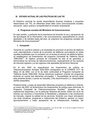 Plan Nacional de TIC 2008-2019
Todos los colombianos conectados, todos los colombianos informados




    III. ESTADO ACTUAL DE LAS POLÍTICAS DE LAS TIC

El Gobierno nacional ha venido desarrollando diversas iniciativas y proyectos
relacionados con TIC, en diferentes áreas tales como comunicaciones sociales,
educación, salud, justicia y competitividad en el sector empresarial.

       A. Programas sociales del Ministerio de Comunicaciones

En este sentido, y partiendo de la importancia de fomentar el uso y apropiación de
las tecnologías de la información y las comunicaciones, especialmente en zonas
apartadas y de estratos bajos del país, se originaron los programas sociales del
Ministerio de Comunicaciones9

     1. Compartel

Teniendo en cuenta lo anterior y la necesidad de promover el servicio de telefonía
rural, esencialmente a través de la provisión de teléfonos comunitarios en todas
aquellas localidades que no contaban con el acceso al servicio de telefonía básica,
se establecieron los lineamientos del programa Compartel de Telefonía Social
1999-200010. El objetivo principal de Compartel ha sido el de garantizar y
democratizar los servicios de telecomunicaciones, especialmente en los sectores
de menores ingresos y en las regiones más apartadas del territorio Nacional.

En el año 2002 se especificaron los lineamientos de política en
Telecomunicaciones Sociales 2002-2003 consignados en el CONPES 3171 de
Mayo 23 de 2002, con el fin de darle continuidad al Programa Compartel de
Telefonía Social 1999-2000. Dichas directrices sugirieron orientar los programas
teniendo en cuenta tres elementos principales: 1. Accesibilidad (el servicio debe
esta presente donde y cuando se necesite), 2.No discriminación y 3. Asequibilidad
(tarifas asequibles).

Posteriormente, y luego de desarrollar diferentes proyectos en telefonía e Internet,
en enero del 2007 se dictaminaron los lineamientos de política para reformular el
Programa Compartel de Telecomunicaciones Sociales11 basados en las
experiencias adquiridas y en la particular dinámica del sector. Éstos con el fin de
orientar sus acciones a incrementar la flexibilidad y adaptación a las condiciones
de mercado, mejorar la calidad de los servicios, fomentar una mayor articulación
con otras iniciativas, programas e instituciones del Gobierno, generar un mayor
aprovechamiento y mejor apropiación de la infraestructura instalada, dar


9
   Con la expedición de la Ley de Servicios Público Domiciliarios – Ley 142 de 1994, en la cual se le asignó al Fondo de
Comunicaciones la tarea de invertir en programas de telefonía social.
10
   Documento CONPES 3032 de 1999.
11
   CONPES 3457 Enero 29 de 2007



                                                          27
 