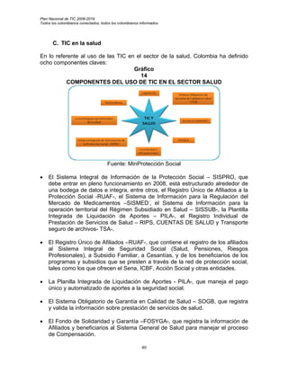 Plan Nacional de TIC 2008-2019
Todos los colombianos conectados, todos los colombianos informados




       C. TIC en la salud

En lo referente al uso de las TIC en el sector de la salud, Colombia ha definido
ocho componentes claves:
                                    Gráfico
                                       14
          COMPONENTES DEL USO DE TIC EN EL SECTOR SALUD




                                     Fuente: MinProtección Social

•   El Sistema Integral de Información de la Protección Social – SISPRO, que
    debe entrar en pleno funcionamiento en 2008, está estructurado alrededor de
    una bodega de datos e integra, entre otros, el Registro Único de Afiliados a la
    Protección Social -RUAF-, el Sistema de Información para la Regulación del
    Mercado de Medicamentos –SISMED-, el Sistema de Información para la
    operación territorial del Régimen Subsidiado en Salud – SISSUB-, la Plantilla
    Integrada de Liquidación de Aportes – PILA-, el Registro Individual de
    Prestación de Servicios de Salud – RIPS, CUENTAS DE SALUD y Transporte
    seguro de archivos- TSA-.

•   El Registro Único de Afiliados –RUAF-, que contiene el registro de los afiliados
    al Sistema Integral de Seguridad Social (Salud, Pensiones, Riesgos
    Profesionales), a Subsidio Familiar, a Cesantías, y de los beneficiarios de los
    programas y subsidios que se presten a través de la red de protección social,
    tales como los que ofrecen el Sena, ICBF, Acción Social y otras entidades.

•   La Planilla Integrada de Liquidación de Aportes - PILA-, que maneja el pago
    único y automatizado de aportes a la seguridad social.

•   El Sistema Obligatorio de Garantía en Calidad de Salud – SOGB, que registra
    y valida la información sobre prestación de servicios de salud.

•   El Fondo de Solidaridad y Garantía –FOSYGA-, que registra la información de
    Afiliados y beneficiarios al Sistema General de Salud para manejar el proceso
    de Compensación.

                                                        40
 