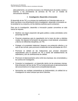Plan Nacional de TIC 2008-2019
Todos los colombianos conectados, todos los colombianos informados


    adecuadamente y se permita el acceso a la infraestructura de postes, ductos y
    tuberías, a los proveedores de servicios de TIC con un modelo de
    remuneración eficiente.

                                 4. Investigación, Desarrollo e Innovación

El desarrollo de las TIC y su proceso de masificación en Colombia debe ser un
factor que lleve a una dinamización de la investigación, desarrollo e innovación en
la sociedad en su conjunto y en los distintos sectores que la componen.

Para que la investigación, desarrollo e innovación puedan convertirse en esta
fuerza se requiere:

    •    Destinar una mayor proporción del gasto público a estas actividades como
         porcentaje del PIB

    •    Financiar programas para la capacitación de la mano de obra a distintos
         niveles. Se requiere la formación de personas a nivel doctoral, universitario
         y técnico en diferentes disciplinas y en TIC.

    •    Proteger a la propiedad intelectual. Asegurar una protección efectiva y no
         solo en las normas, para promover el desarrollo de las actividades de I+D+I.

    •    Promover la calidad en las instituciones que proveen educación
         especializada para la industria de TIC a través del establecimiento de
         estándares y aún de certificaciones de calidad.

    •    Promover el relacionamiento activo entre las empresas, las universidades y
         los centros de investigación.

    •    Fomentar la investigación y el desarrollo dentro de las empresas mismas.
         Esta dimensión del uso de las TIC es fundamental para el aprovechamiento
         del conocimiento en la mejora de la competitividad del país.

    •    Aprovechar sus ventajas comparativas en biodiversidad y la calidad de su
         investigación en estos campos que tiene Colombia.




                                                        63
 