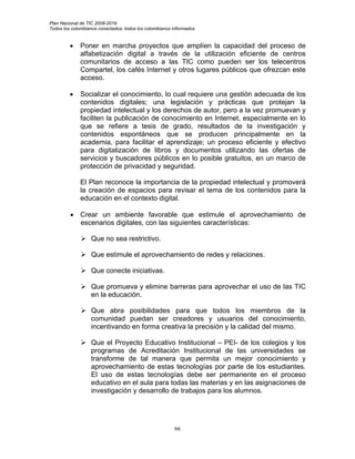 Plan Nacional de TIC 2008-2019
Todos los colombianos conectados, todos los colombianos informados


         •    Poner en marcha proyectos que amplíen la capacidad del proceso de
              alfabetización digital a través de la utilización eficiente de centros
              comunitarios de acceso a las TIC como pueden ser los telecentros
              Compartel, los cafés Internet y otros lugares públicos que ofrezcan este
              acceso.

         •    Socializar el conocimiento, lo cual requiere una gestión adecuada de los
              contenidos digitales; una legislación y prácticas que protejan la
              propiedad intelectual y los derechos de autor, pero a la vez promuevan y
              faciliten la publicación de conocimiento en Internet, especialmente en lo
              que se refiere a tesis de grado, resultados de la investigación y
              contenidos espontáneos que se producen principalmente en la
              academia, para facilitar el aprendizaje; un proceso eficiente y efectivo
              para digitalización de libros y documentos utilizando las ofertas de
              servicios y buscadores públicos en lo posible gratuitos, en un marco de
              protección de privacidad y seguridad.

              El Plan reconoce la importancia de la propiedad intelectual y promoverá
              la creación de espacios para revisar el tema de los contenidos para la
              educación en el contexto digital.

         • Crear un ambiente favorable que estimule el aprovechamiento de
           escenarios digitales, con las siguientes características:

                  Que no sea restrictivo.

                  Que estimule el aprovechamiento de redes y relaciones.

                  Que conecte iniciativas.

                  Que promueva y elimine barreras para aprovechar el uso de las TIC
                  en la educación.

                  Que abra posibilidades para que todos los miembros de la
                  comunidad puedan ser creadores y usuarios del conocimiento,
                  incentivando en forma creativa la precisión y la calidad del mismo.

                  Que el Proyecto Educativo Institucional – PEI- de los colegios y los
                  programas de Acreditación Institucional de las universidades se
                  transforme de tal manera que permita un mejor conocimiento y
                  aprovechamiento de estas tecnologías por parte de los estudiantes.
                  El uso de estas tecnologías debe ser permanente en el proceso
                  educativo en el aula para todas las materias y en las asignaciones de
                  investigación y desarrollo de trabajos para los alumnos.




                                                        66
 