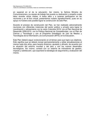 Plan Nacional de TIC 2008-2019
Todos los colombianos conectados, todos los colombianos informados


en especial en el de la educación. Así mismo, la Señora Ministra de
Comunicaciones y su equipo de trabajo han puesto su dedicación y empeño a esta
labor durante varios meses. A todos ellos y a quienes participaron en las
reuniones y en el foro virtual, presentamos nuestro agradecimiento, pues sin su
apoyo no hubiera sido posible lograr la construcción de este Plan.

Durante el proceso de construcción del Plan, se han realizado adicionalmente
reuniones con diferentes instancias del sector público y privado para lograr la
coordinación y alineamiento con la visión Colombia 2019, con el Plan Nacional de
Desarrollo 2006-2010, con la Política Nacional de Competitividad, con el Plan de
Ciencia y Tecnología y con el Programa Estratégico de Uso de Medios y
Tecnologías de la Información y la Comunicación (MTIC) en la Educación.

Este Plan deberá seguir evolucionando en el tiempo para que logre sus objetivos.
Esto significa que se deberá revisar permanentemente y editar actualizaciones al
menos cada dos años, para hacerlo dinámico, ajustarlo y afinarlo, de acuerdo con
la situación del entorno mundial y del país y con los nuevos desarrollos
tecnológicos. Así mismo, contará con un sistema de indicadores de gestión,
impacto y satisfacción, que soportará la estrategia de seguimiento y evaluación del
mismo.




                                                         8
 