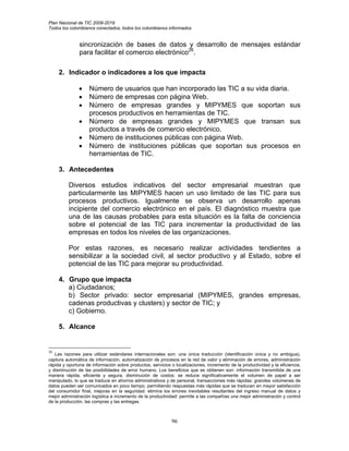 Plan Nacional de TIC 2008-2019
Todos los colombianos conectados, todos los colombianos informados


               sincronización de bases de datos y desarrollo de mensajes estándar
               para facilitar el comercio electrónico26.

     2. Indicador o indicadores a los que impacta

               •    Número de usuarios que han incorporado las TIC a su vida diaria.
               •    Número de empresas con página Web.
               •    Número de empresas grandes y MIPYMES que soportan sus
                    procesos productivos en herramientas de TIC.
               •    Número de empresas grandes y MIPYMES que transan sus
                    productos a través de comercio electrónico.
               •    Número de instituciones públicas con página Web.
               •    Número de instituciones públicas que soportan sus procesos en
                    herramientas de TIC.

     3. Antecedentes

          Diversos estudios indicativos del sector empresarial muestran que
          particularmente las MIPYMES hacen un uso limitado de las TIC para sus
          procesos productivos. Igualmente se observa un desarrollo apenas
          incipiente del comercio electrónico en el país. El diagnóstico muestra que
          una de las causas probables para esta situación es la falta de conciencia
          sobre el potencial de las TIC para incrementar la productividad de las
          empresas en todos los niveles de las organizaciones.

          Por estas razones, es necesario realizar actividades tendientes a
          sensibilizar a la sociedad civil, al sector productivo y al Estado, sobre el
          potencial de las TIC para mejorar su productividad.

     4. Grupo que impacta
        a) Ciudadanos;
        b) Sector privado: sector empresarial (MIPYMES, grandes empresas,
        cadenas productivas y clusters) y sector de TIC; y
        c) Gobierno.

     5. Alcance


26
   Las razones para utilizar estándares internacionales son: una única traducción (identificación única y no ambigua),
captura automática de información, automatización de procesos en la red de valor y eliminación de errores, administración
rápida y oportuna de información sobre productos, servicios o localizaciones, incremento de la productividad y la eficiencia.
y disminución de las posibilidades de error humano. Los beneficios que se obtienen son: información transmitida de una
manera rápida, eficiente y segura, disminución de costos: se reduce significativamente el volumen de papel a ser
manipulado, lo que se traduce en ahorros administrativos y de personal, transacciones más rápidas: grandes volúmenes de
datos pueden ser comunicados en poco tiempo, permitiendo respuestas más rápidas que se traducen en mayor satisfacción
del consumidor final, mejoras en la seguridad: elimina los errores inevitables resultantes del ingreso manual de datos y
mejor administración logística e incremento de la productividad: permite a las compañías una mejor administración y control
de la producción, las compras y las entregas.



                                                             96
 
