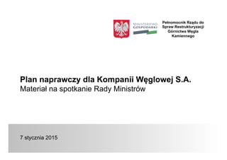 Plan naprawczy dla Kompanii Węglowej S.A.
Materiał na spotkanie Rady Ministrów
7 stycznia 2015
Pełnomocnik Rządu do
Spraw Restrukturyzacji
Górnictwa Węgla
Kamiennego
 