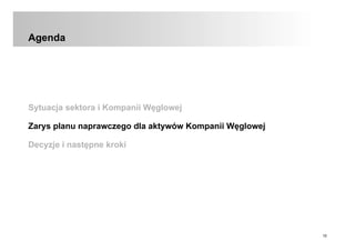 10
Agenda
Sytuacja sektora i Kompanii Węglowej
Zarys planu naprawczego dla aktywów Kompanii Węglowej
Decyzje i następne kroki
 