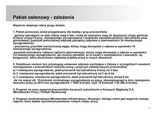 17
Pakiet osłonowy - założenia
Wsparcie obejmuje cztery grupy działań:
1. Pakiet pomocowy został przygotowany dla każdej z grup pracowników:
- górnicy zatrudnieni na dole, którzy mają 4 lata i mniej do emerytury mają do dyspozycji urlopy górnicze
(4 letnie urlopy/75 proc. miesięcznego wynagrodzenia i możliwość samozatrudnienia i zatrudnienia poza
górnictwem); pozostali jednorazową odprawę pieniężną (odprawa o równowartości 24 miesięcznego
wynagrodzenia);
- pracownicy przeróbki mechanicznej węgla, którzy mogą skorzystać z odpraw w wysokości 10
miesięcznego wynagrodzenia;
- pozostali pracownicy naziemni (głównie administracja), którzy mogą skorzystać z odpraw w wysokości
3,6 miesięcznego wynagrodzenia, ale musimy pamiętać, że to osoby o wykształceniu i zawodach, np.
księgowość, która stosunkowo najłatwiej znajdzie pracę w innych obszarach.
2. Dodatkowo osobom tym przysługują ustawowe odprawy wynikające z Ustawy o szczególnych zasadach
rozwiązywania z pracownikami stosunku pracy z przyczyn niedotyczących pracowników:
a) 1-miesięczne wynagrodzenie, jeżeli pracownik był zatrudniony krócej niż 2 lata;
b) 2 -miesięczne wynagrodzenie, jeżeli pracownik był zatrudniony od 2 do 8 lat;
c) 3 -miesięczne -miesięczne wynagrodzenie, jeżeli pracownik był zatrudniony ponad 8 lat.
ale nie więcej niż 15-krotność minimalnego wynagrodzenia za pracę, obowiązującego w dniu rozwiązania
stosunku pracy (w 2014 min wynagrodzenie = 1680 zł brutto, czyli 15 krotność = 25 200 zł brutto).
3. Program na rzecz wsparcia pracowników tracących zatrudnienie w Kompanii Węglowej S.A.
(Ministerstwo Pracy i Polityki Społecznej)
4. Program reindustrializacji (Ministerstwo Infrastruktury i Rozwoju), którego celem jest wsparcie rozwoju
regionu, który będzie stymulował powstanie nowych miejsc pracy.
 