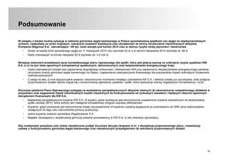 19
Podsumowanie
W związku z bardzo trudną sytuacją w sektorze górnictwa węgla kamiennego w Polsce spowodowaną spadkami cen węgla na międzynarodowych
rynkach, nadpodażą na rynku krajowym, rosnącymi kosztami wydobycia oraz obciążeniem ze strony strukturalnie nierentownych aktywów,
Kompania Węglowa S.A. zatrudniająca ~49 tys. osób stanęła pod koniec 2014 roku w obliczu ryzyka utraty płynności i bankructwa
•  Strata na każdej tonie sprzedanego węgla po 11 miesiącach 2014 roku wyniosła 42 zł, a w samym listopadzie 2014 wyniosła ok. 66 zł.
•  Saldo zobowiązań na koniec listopada 2014 wyniosło ok. 4,2 mld zł.
Niniejszy dokument przedstawia zarys kompleksowego planu naprawczego dla spółki, który jest jedyną szansą na uniknięcie ryzyka upadłości KW
S.A. a co za tym idzie ogromnych konsekwencji społecznych, ekonomicznych oraz bezpieczeństwa energetycznego kraju
•  Celem planowanych działań jest zapewnienie długofalowej rentowności i efektywności KW przy zapewnieniu bezpieczeństwa energetycznego państwa,
utrzymaniu branży górnictwa węgla kamiennego na Śląsku i zapewnienia zabezpieczenia finansowego dla pracowników kopalń dotkniętych działaniami
restrukturyzacyjnymi
•  Z uwagi na fakt, iż inne dopuszczalne prawnie i ekonomicznie możliwości trwałego uzdrowienia KW S.A. i sektora zostały już wyczerpane, brak podjęcia
proponowanych działań będzie wiązał się z koniecznością ogłoszenia upadłości spółki, która spowoduje szereg negatywnych konsekwencji i ryzyk
Kluczowe założenia Planu Naprawczego polegają na wydzieleniu perspektywicznych aktywów zdolnych do ekonomicznie uzasadnionego działania w
przyszłości oraz wygaszenie trwale nierentownych kopalń niezdolnych do funkcjonowania na rynkowych zasadach i będących obecnie ogromnym
obciążeniem finansowym dla KW S.A.
•  Najbardziej perspektywiczne kopalnie KW S.A. (9 kopalń), gdzie wydobycie jest ekonomicznie uzasadnione zostanie wydzielonych do dedykowanej
spółki celowej (SPV), która wdroży tam następnie kompleksowy program poprawy efektywności
•  Kopalnie, gdzie wydobycie jest ekonomicznie trwale nieuzasadnione (4 kopalnie) zostaną wygaszone po przeniesieniu do SRK (przy wykorzystaniu
dostępnych do tego celu instrumentów pomocy publicznej)
•  Jedna kopalnia zostanie sprzedana Węglokoksowi S.A.
•  Majątek niezwiązany z działalnością górniczą zostanie pozostawiony w KW S.A. w celu likwidacji (sprzedaży)
Aby zrealizować powyższe cele należy niezwłocznie podjąć kluczowe decyzje związane m.in. z akceptacją proponowanego planu, nowelizacją
ustawy o funkcjonowaniu górnictwa węgla kamiennego oraz niezwłocznym przystąpieniem do wdrożenia proponowanych działań
 