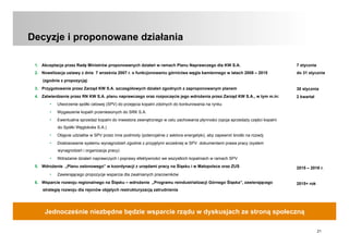 21
Decyzje i proponowane działania
1.  Akceptacja przez Radę Ministrów proponowanych działań w ramach Planu Naprawczego dla KW S.A.
2.  Nowelizacja ustawy z dnia 7 września 2007 r. o funkcjonowaniu górnictwa węgla kamiennego w latach 2008 – 2015
(zgodnie z propozycją)
3.  Przygotowanie przez Zarząd KW S.A. szczegółowych działań zgodnych z zaproponowanym planem
4.  Zatwierdzenie przez RN KW S.A. planu naprawczego oraz rozpoczęcie jego wdrożenia przez Zarząd KW S.A., w tym m.in:
•  Utworzenie spółki celowej (SPV) do przejęcia kopalni zdolnych do konkurowania na rynku
•  Wygaszenie kopalń przeniesionych do SRK S.A.
•  Ewentualna sprzedaż kopalni do inwestora zewnętrznego w celu zachowania płynności (opcja sprzedaży części kopalni
do Spółki Węglokoks S.A.)
•  Objęcie udziałów w SPV przez inne podmioty (potencjalnie z sektora energetyki), aby zapewnić środki na rozwój
•  Dostosowanie systemu wynagrodzeń zgodnie z przyjętymi wcześniej w SPV dokumentami prawa pracy (system
wynagrodzeń i organizacja pracy)
•  Wdrażanie działań naprawczych i poprawy efektywności we wszystkich kopalniach w ramach SPV
5.  Wdrożenie „Planu osłonowego” w koordynacji z urzędami pracy na Śląsku i w Małopolsce oraz ZUS
•  Zawierającego propozycje wsparcia dla zwalnianych pracowników
6.  Wsparcie rozwoju regionalnego na Śląsku – wdrożenie „Programu reindustrializacji Górnego Śląska”, zawierającego
strategię rozwoju dla rejonów objętych restrukturyzacją zatrudnienia
Jednocześnie niezbędne będzie wsparcie rządu w dyskusjach ze stroną społeczną
7 stycznia
do 31 stycznia
30 stycznia
2 kwartał
2015 – 2016 r.
2015+ rok
 