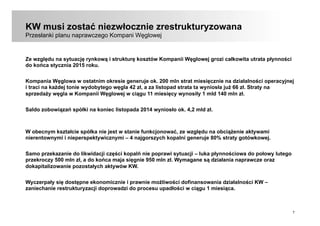7
KW musi zostać niezwłocznie zrestrukturyzowana
Przesłanki planu naprawczego Kompani Węglowej
Ze względu na sytuację rynkową i strukturę kosztów Kompanii Węglowej grozi całkowita utrata płynności
do końca stycznia 2015 roku.
Kompania Węglowa w ostatnim okresie generuje ok. 200 mln strat miesięcznie na działalności operacyjnej
i traci na każdej tonie wydobytego węgla 42 zł, a za listopad strata ta wyniosła już 66 zł. Straty na
sprzedaży węgla w Kompanii Węglowej w ciągu 11 miesięcy wynosiły 1 mld 140 mln zł.
Saldo zobowiązań spółki na koniec listopada 2014 wyniosło ok. 4,2 mld zł.
W obecnym kształcie spółka nie jest w stanie funkcjonować, ze względu na obciążenie aktywami
nierentownymi i nieperspektywicznymi – 4 najgorszych kopalni generuje 80% straty gotówkowej.
Samo przekazanie do likwidacji części kopalń nie poprawi sytuacji – luka płynnościowa do połowy lutego
przekroczy 500 mln zł, a do końca maja sięgnie 950 mln zł. Wymagane są działania naprawcze oraz
dokapitalizowanie pozostałych aktywów KW.
Wyczerpały się dostępne ekonomicznie i prawnie możliwości dofinansowania działalności KW –
zaniechanie restrukturyzacji doprowadzi do procesu upadłości w ciągu 1 miesiąca.
 