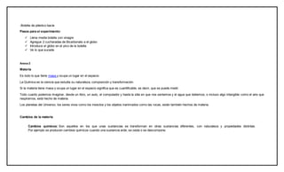 -Botella de plástico bacía
Pasos para el experimento:
 Llena media botella con vinagre
 Agregue 2 cucharadas de Bicarbonato a el globo
 Introduce el globo en el pico de la botella
 Ve lo que sucede
Anexo2
Materia
Es todo lo que tiene masa y ocupa un lugar en el espacio.
La Química es la ciencia que estudia su naturaleza, composición y transformación.
Si la materia tiene masa y ocupa un lugar en el espacio significa que es cuantificable, es decir, que se puede medir.
Todo cuanto podemos imaginar, desde un libro, un auto, el computador y hasta la silla en que nos sentamos y el agua que bebemos, o incluso algo intangible como el aire que
respiramos, está hecho de materia.
Los planetas del Universo, los seres vivos como los insectos y los objetos inanimados como las rocas, están también hechos de materia.
Cambios de la materia
Cambios químicos: Son aquellos en los que unas sustancias se transforman en otras sustancias diferentes, con naturaleza y propiedades distintas.
Por ejemplo se producen cambios químicos cuando una sustancia arde, se oxida o se descompone.
 