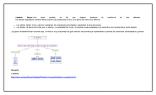 Cambios físicos: Son todos aquellos en los que ninguna sustancia se transforma en otra diferente.
Por ejemplo se producen cambios físicos cuando una sustancia se mueve, se le aplica una fuerza o se deforma.
 Los sólidos: Tienen forma y volumen constantes. Se caracterizan por la rigidez y regularidad de sus estructuras.
 Los líquidos: No tienen forma fija pero sí volumen. La variabilidad de forma y el presentar unas propiedades muy específicas son características de los líquidos.
Los gases: No tienen forma ni volumen fijos. En ellos es muy característica la gran variación de volumen que experimentan al cambiar las condiciones de temperatura y presión.
Cibergrafia
La materia:
https://www.monografias.com/trabajos97/materia-monografia/materia-monografia.shtml
 