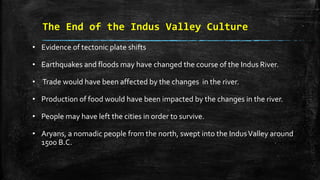 The End of the Indus Valley Culture
• Evidence of tectonic plate shifts
• Earthquakes and floods may have changed the course of the Indus River.
• Trade would have been affected by the changes in the river.
• Production of food would have been impacted by the changes in the river.
• People may have left the cities in order to survive.
• Aryans, a nomadic people from the north, swept into the IndusValley around
1500 B.C.
 