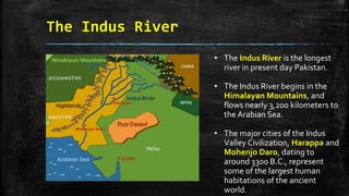 The Indus River
• The Indus River is the longest
river in present day Pakistan.
• The Indus River begins in the
Himalayan Mountains, and
flows nearly 3,200 kilometers to
the Arabian Sea.
• The major cities of the Indus
Valley Civilization, Harappa and
Mohenjo Daro, dating to
around 3300 B.C., represent
some of the largest human
habitations of the ancient
world.
 