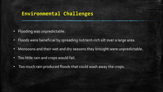 Environmental Challenges
• Flooding was unpredictable.
• Floods were beneficial by spreading nutrient-rich silt over a large area.
• Monsoons and their wet and dry seasons they brought were unpredictable.
• Too little rain and crops would fail.
• Too much rain produced floods that could wash away the crops.
 
