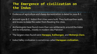 The Emergence of civilization on
the Indus
• Evidence of agriculture and sheep domestication is dated to 7000 B.C.
• Around 2500 B.C. India’s first cities were built.They built earthen walls
and levees to keep the water from flooding the cities.
• Archeologists have found more than 100 settlements around the Indus
and its tributaries., mostly in modern-day Pakistan.
• The largest cities found were Harappa, Kalibangan, and Mohenjo-Daro.
• IndusValley civilization is sometimes called Harappan civilization.
 