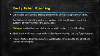 Early Urban Planning
• Cities were built using a precise grid system, unlike Mesopotamian cities.
• Sophisticated plumbing and sewer systems that would have rivaled the
systems of the systems of the early 1800s.
• Harappa was built on mud-brick platforms to protect it from flooding.
• Thick brick wall about three and a half miles surrounded the city for protection.
• Houses featured bathrooms where wastewater flowed out to the street and
then to sewage pits.
 