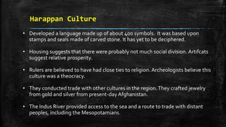 Harappan Culture
• Developed a language made up of about 400 symbols. It was based upon
stamps and seals made of carved stone. It has yet to be deciphered.
• Housing suggests that there were probably not much social division. Artifcats
suggest relative prosperity.
• Rulers are believed to have had close ties to religion. Archeologists believe this
culture was a theocracy.
• They conducted trade with other cultures in the region.They crafted jewelry
from gold and silver from present-day Afghanistan.
• The Indus River provided access to the sea and a route to trade with distant
peoples, including the Mesopotamians.
 