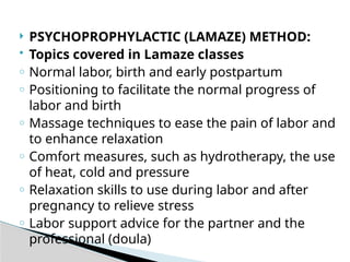  PSYCHOPROPHYLACTIC (LAMAZE) METHOD:
 Topics covered in Lamaze classes
o Normal labor, birth and early postpartum
o Positioning to facilitate the normal progress of
labor and birth
o Massage techniques to ease the pain of labor and
to enhance relaxation
o Comfort measures, such as hydrotherapy, the use
of heat, cold and pressure
o Relaxation skills to use during labor and after
pregnancy to relieve stress
o Labor support advice for the partner and the
professional (doula)
 