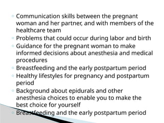 o Communication skills between the pregnant
woman and her partner, and with members of the
healthcare team
o Problems that could occur during labor and birth
o Guidance for the pregnant woman to make
informed decisions about anesthesia and medical
procedures
o Breastfeeding and the early postpartum period
o Healthy lifestyles for pregnancy and postpartum
period
o Background about epidurals and other
anesthesia choices to enable you to make the
best choice for yourself
o Breastfeeding and the early postpartum period
 